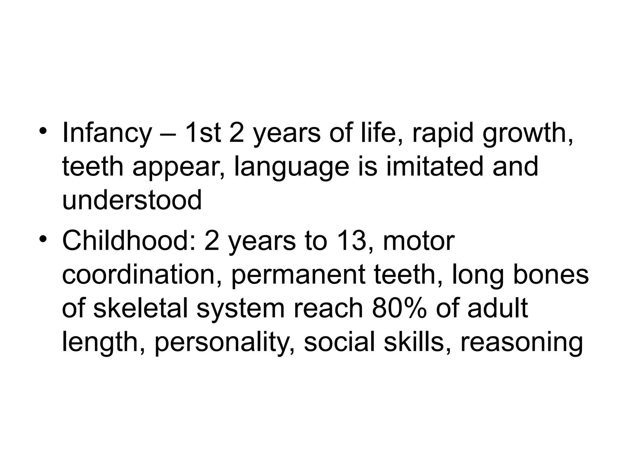 • Infancy – 1st 2 years of life, rapid growth,
teeth appear, language is imitated and
understood
• Childhood: 2 years to 13, motor
coordination, permanent teeth, long bones
of skeletal system reach 80% of adult
length, personality, social skills, reasoning
 