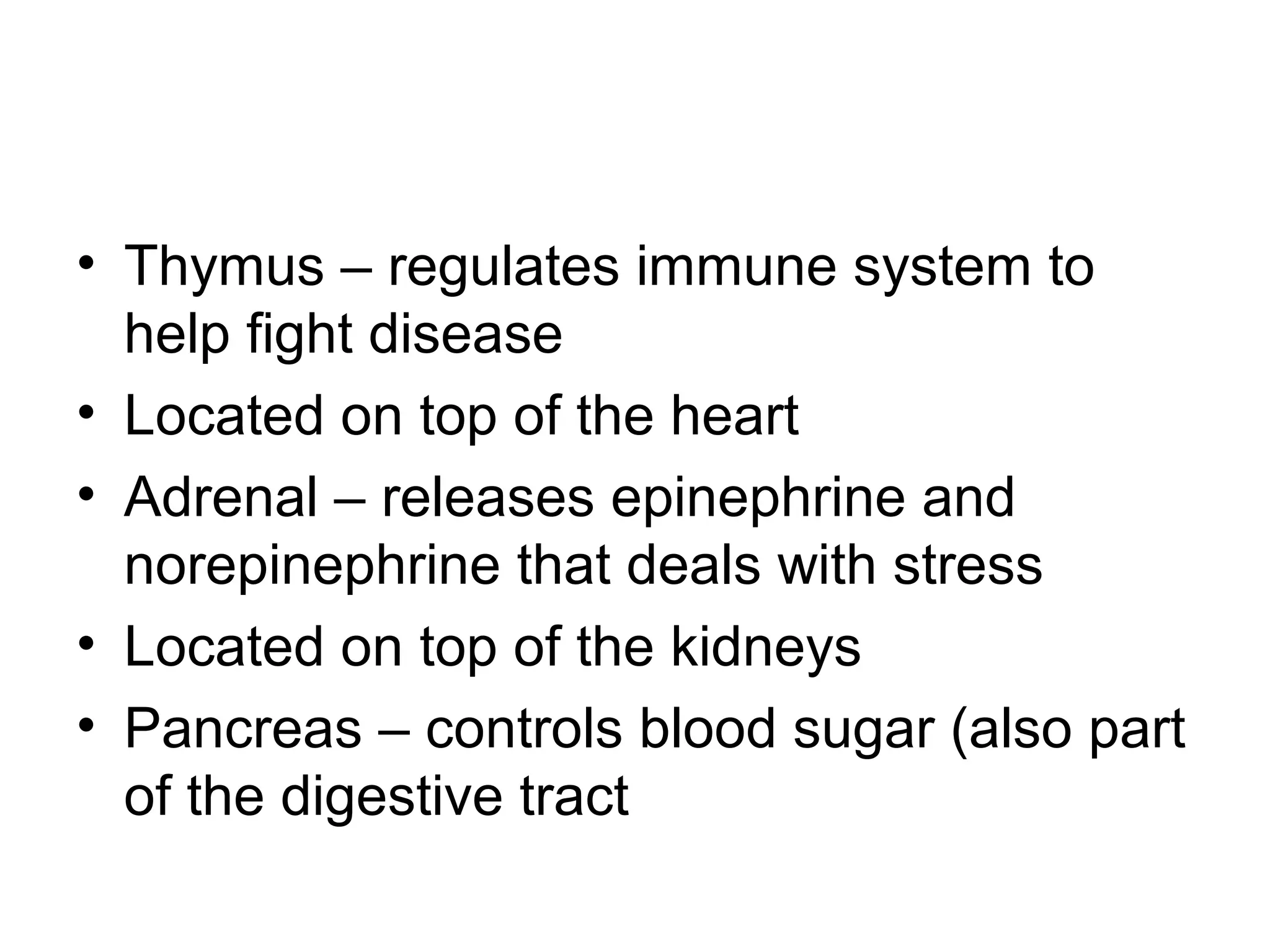• Thymus – regulates immune system to
help fight disease
• Located on top of the heart
• Adrenal – releases epinephrine and
norepinephrine that deals with stress
• Located on top of the kidneys
• Pancreas – controls blood sugar (also part
of the digestive tract
 