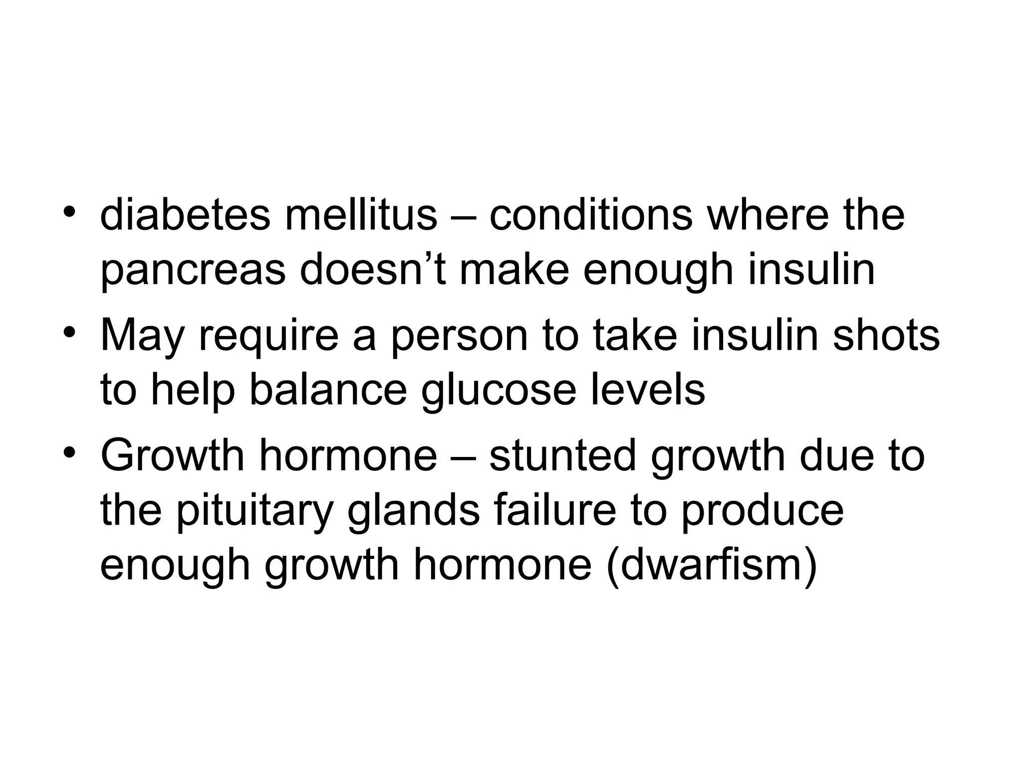 • diabetes mellitus – conditions where the
pancreas doesn’t make enough insulin
• May require a person to take insulin shots
to help balance glucose levels
• Growth hormone – stunted growth due to
the pituitary glands failure to produce
enough growth hormone (dwarfism)
 