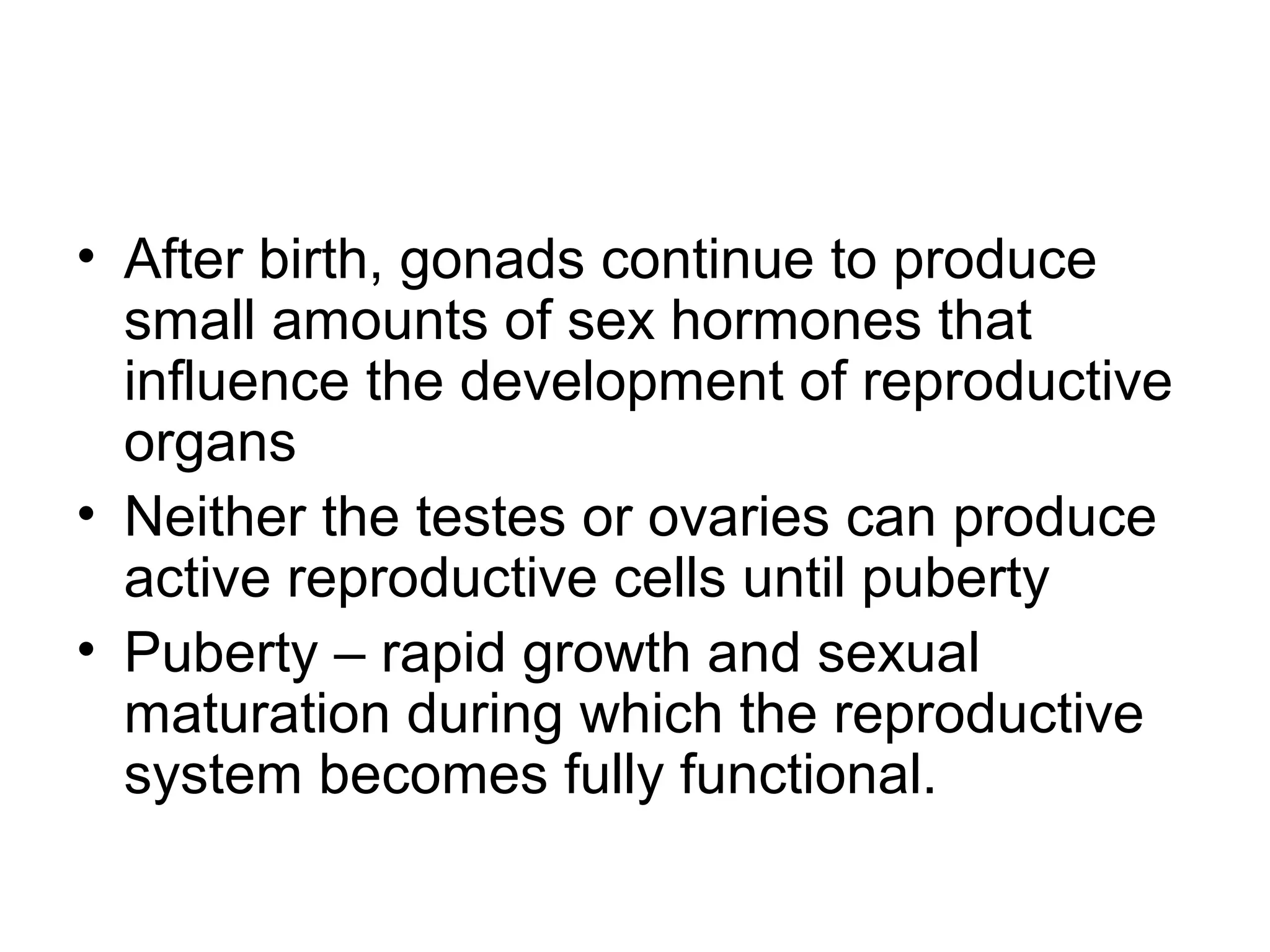 • After birth, gonads continue to produce
small amounts of sex hormones that
influence the development of reproductive
organs
• Neither the testes or ovaries can produce
active reproductive cells until puberty
• Puberty – rapid growth and sexual
maturation during which the reproductive
system becomes fully functional.
 