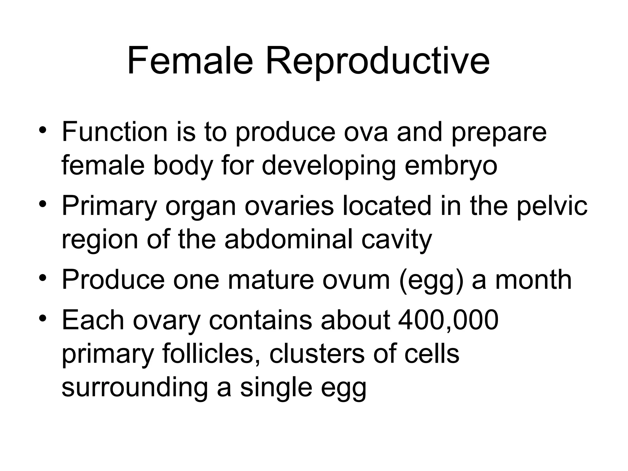 Female Reproductive
• Function is to produce ova and prepare
female body for developing embryo
• Primary organ ovaries located in the pelvic
region of the abdominal cavity
• Produce one mature ovum (egg) a month
• Each ovary contains about 400,000
primary follicles, clusters of cells
surrounding a single egg
 