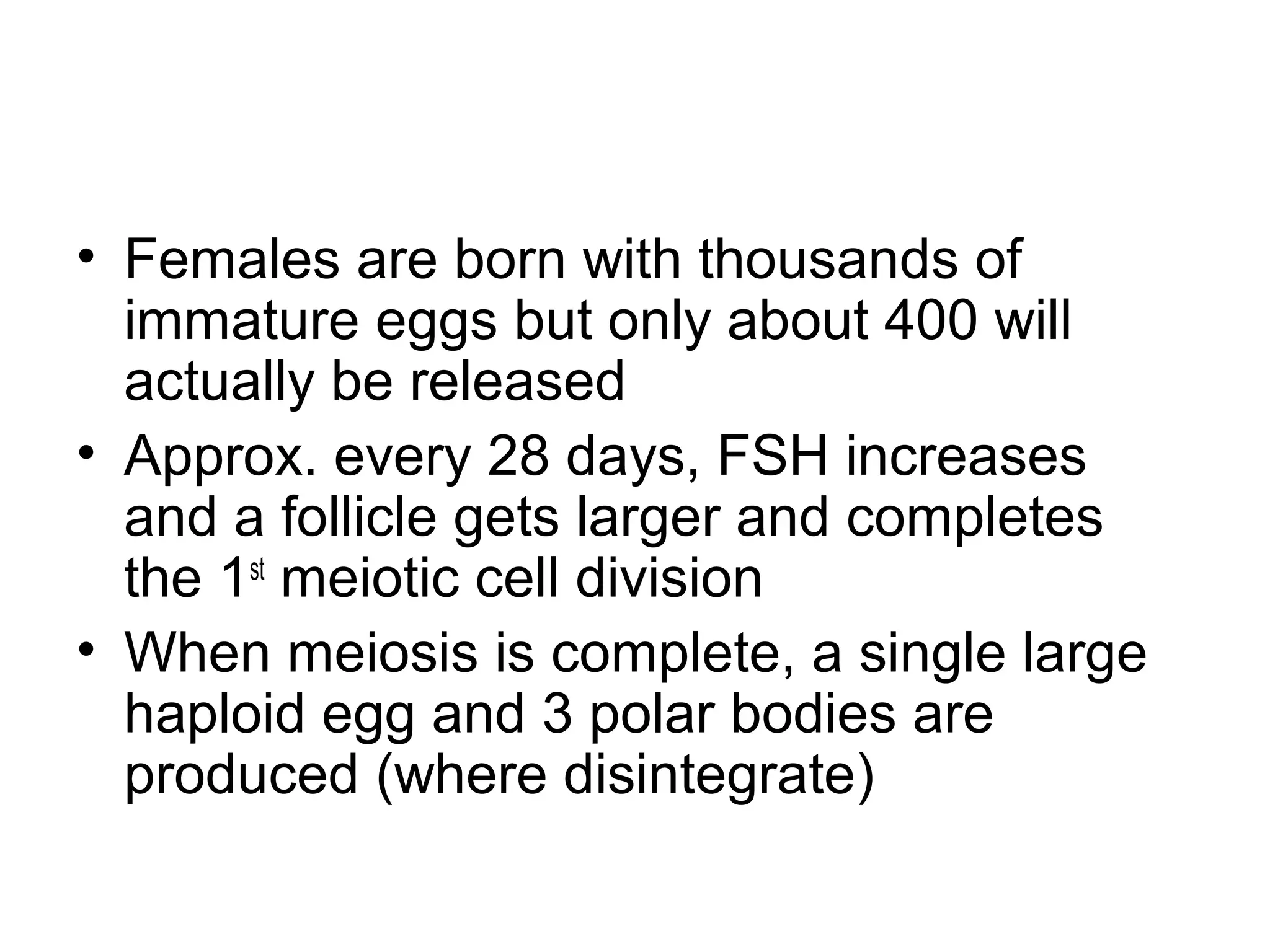 • Females are born with thousands of
immature eggs but only about 400 will
actually be released
• Approx. every 28 days, FSH increases
and a follicle gets larger and completes
the 1st
meiotic cell division
• When meiosis is complete, a single large
haploid egg and 3 polar bodies are
produced (where disintegrate)
 