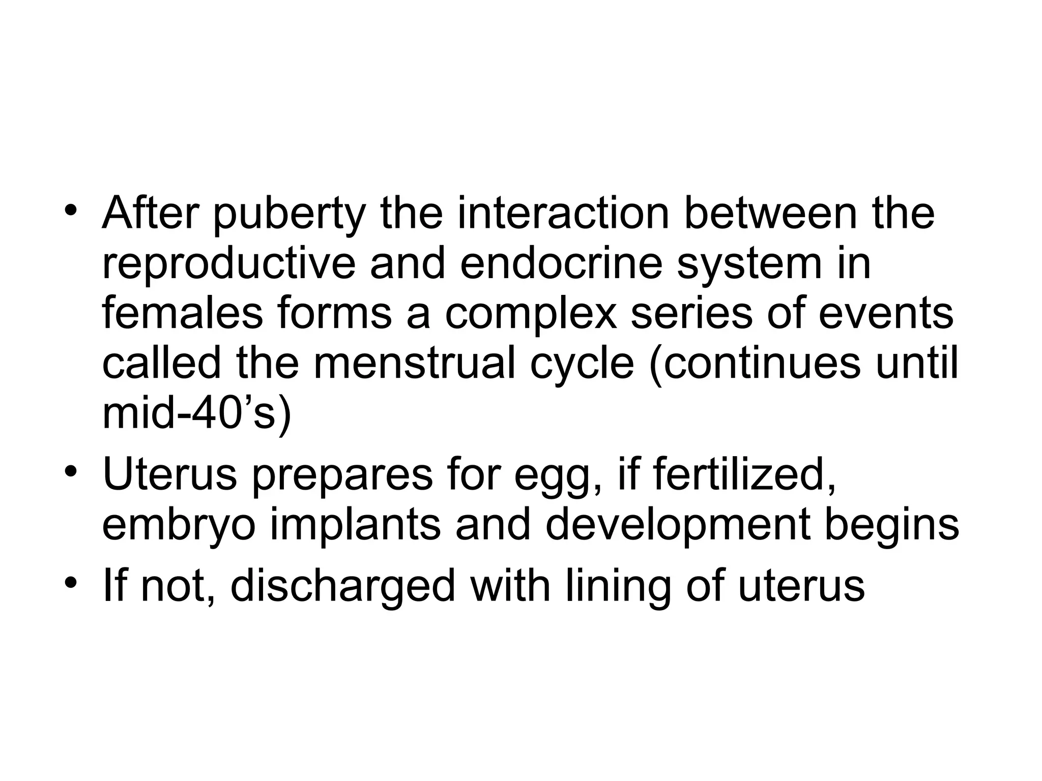 • After puberty the interaction between the
reproductive and endocrine system in
females forms a complex series of events
called the menstrual cycle (continues until
mid-40’s)
• Uterus prepares for egg, if fertilized,
embryo implants and development begins
• If not, discharged with lining of uterus
 