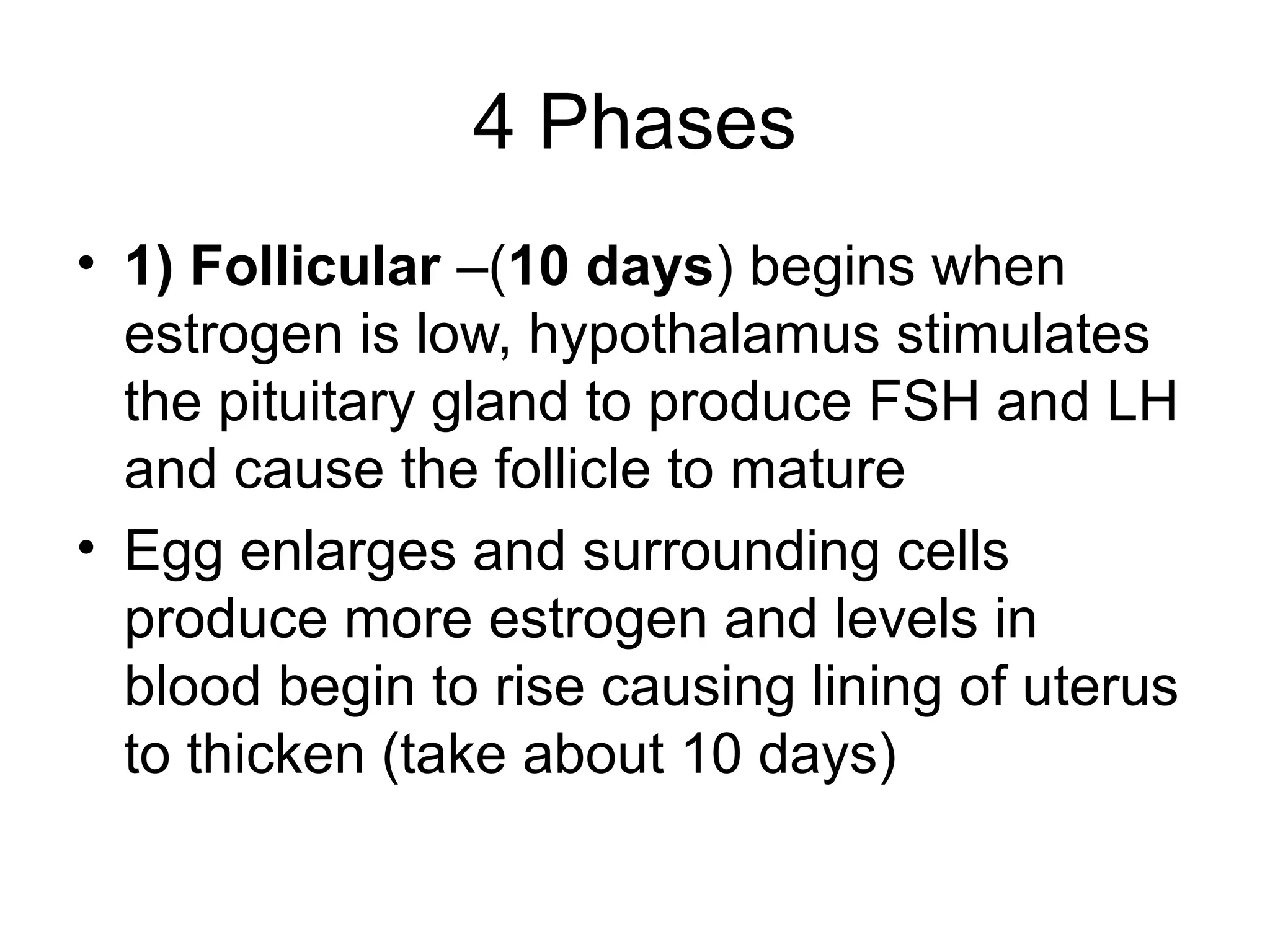 4 Phases
• 1) Follicular –(10 days) begins when
estrogen is low, hypothalamus stimulates
the pituitary gland to produce FSH and LH
and cause the follicle to mature
• Egg enlarges and surrounding cells
produce more estrogen and levels in
blood begin to rise causing lining of uterus
to thicken (take about 10 days)
 