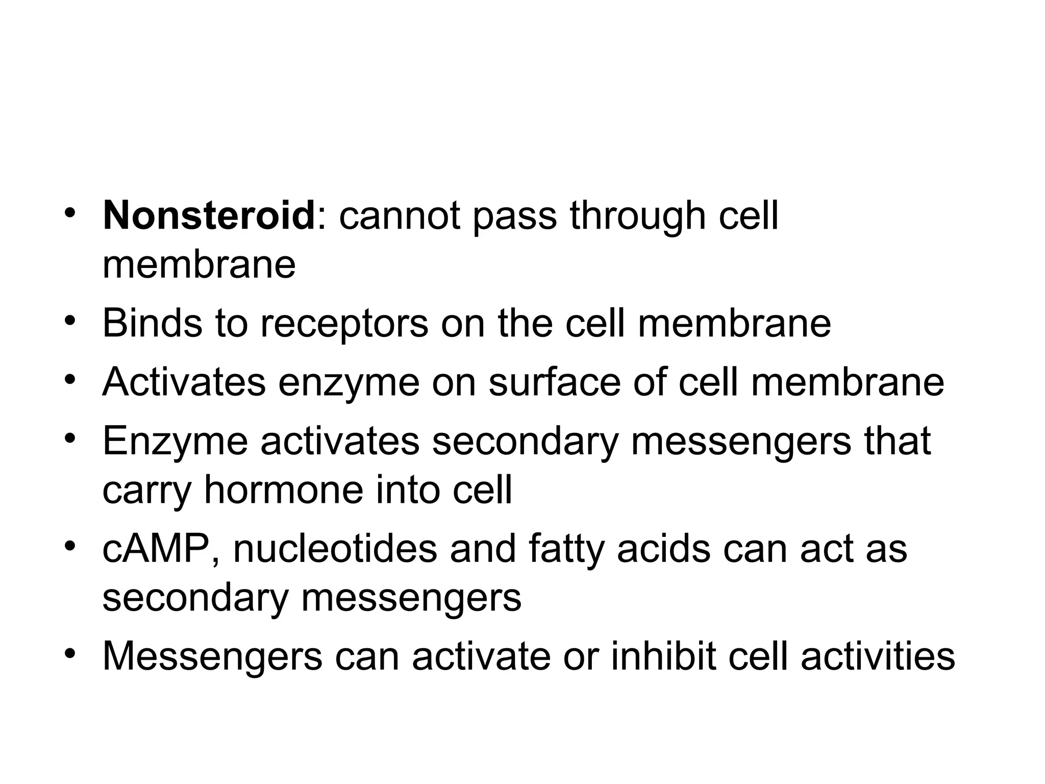 • Nonsteroid: cannot pass through cell
membrane
• Binds to receptors on the cell membrane
• Activates enzyme on surface of cell membrane
• Enzyme activates secondary messengers that
carry hormone into cell
• cAMP, nucleotides and fatty acids can act as
secondary messengers
• Messengers can activate or inhibit cell activities
 