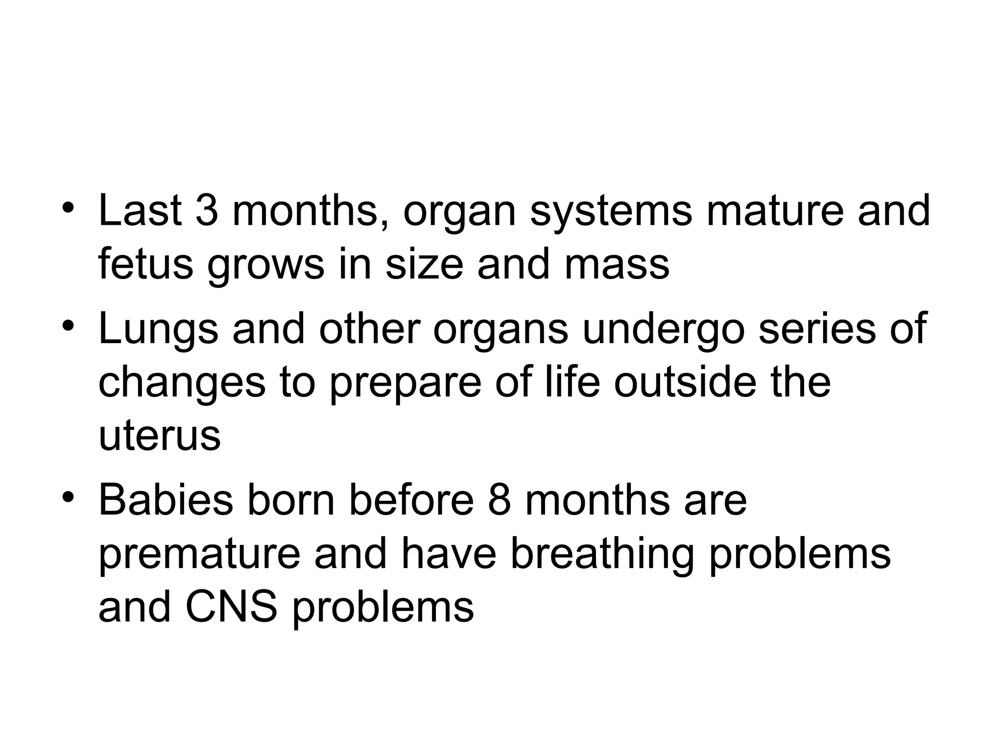 • Last 3 months, organ systems mature and
fetus grows in size and mass
• Lungs and other organs undergo series of
changes to prepare of life outside the
uterus
• Babies born before 8 months are
premature and have breathing problems
and CNS problems
 
