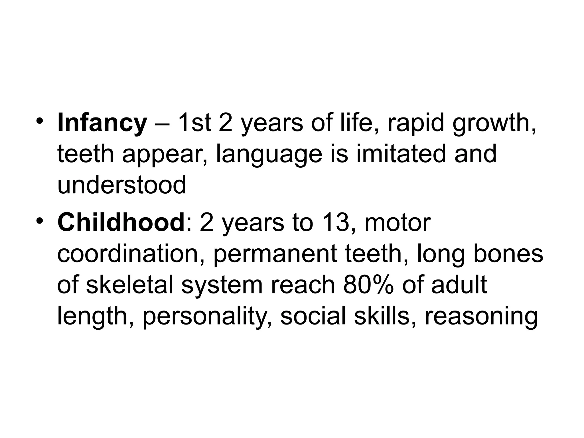 • Infancy – 1st 2 years of life, rapid growth,
teeth appear, language is imitated and
understood
• Childhood: 2 years to 13, motor
coordination, permanent teeth, long bones
of skeletal system reach 80% of adult
length, personality, social skills, reasoning
 