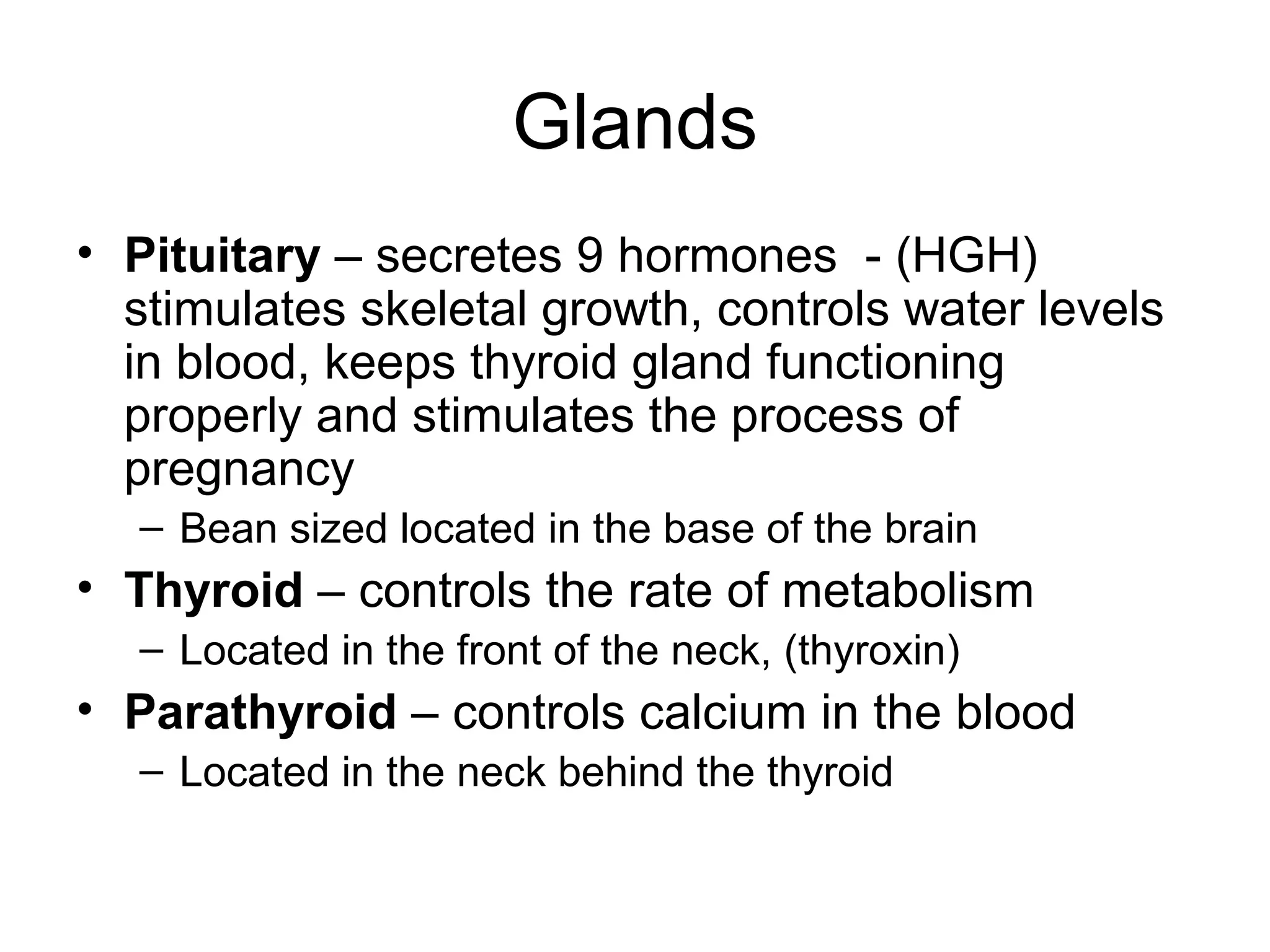 Glands
• Pituitary – secretes 9 hormones - (HGH)
stimulates skeletal growth, controls water levels
in blood, keeps thyroid gland functioning
properly and stimulates the process of
pregnancy
– Bean sized located in the base of the brain
• Thyroid – controls the rate of metabolism
– Located in the front of the neck, (thyroxin)
• Parathyroid – controls calcium in the blood
– Located in the neck behind the thyroid
 