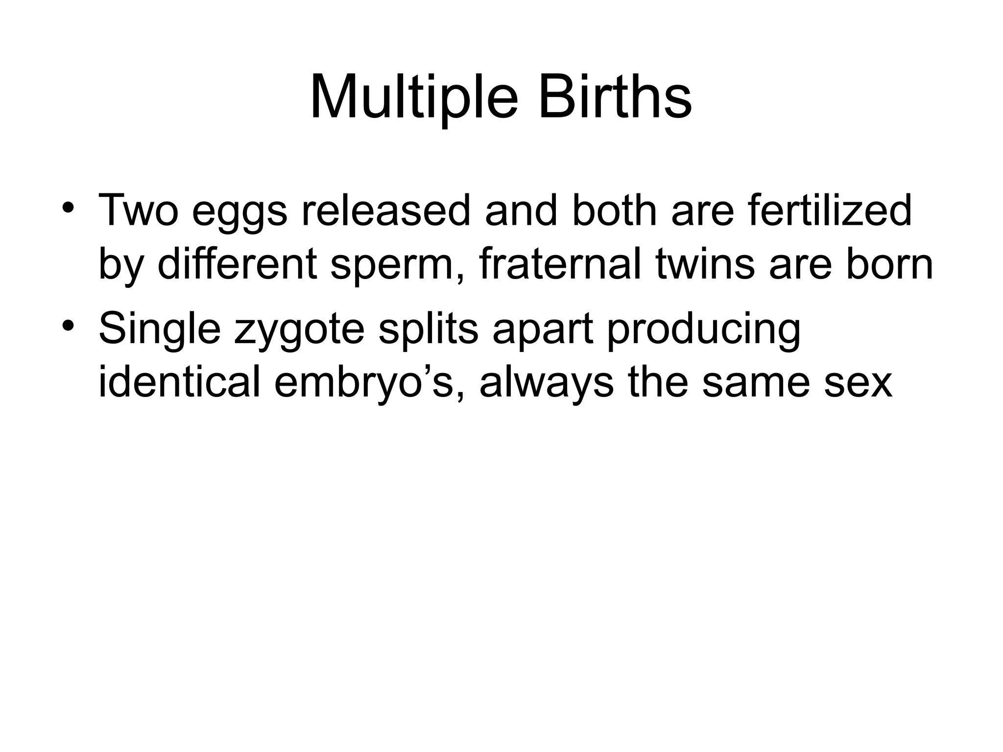 Multiple Births
• Two eggs released and both are fertilized
by different sperm, fraternal twins are born
• Single zygote splits apart producing
identical embryo’s, always the same sex
 