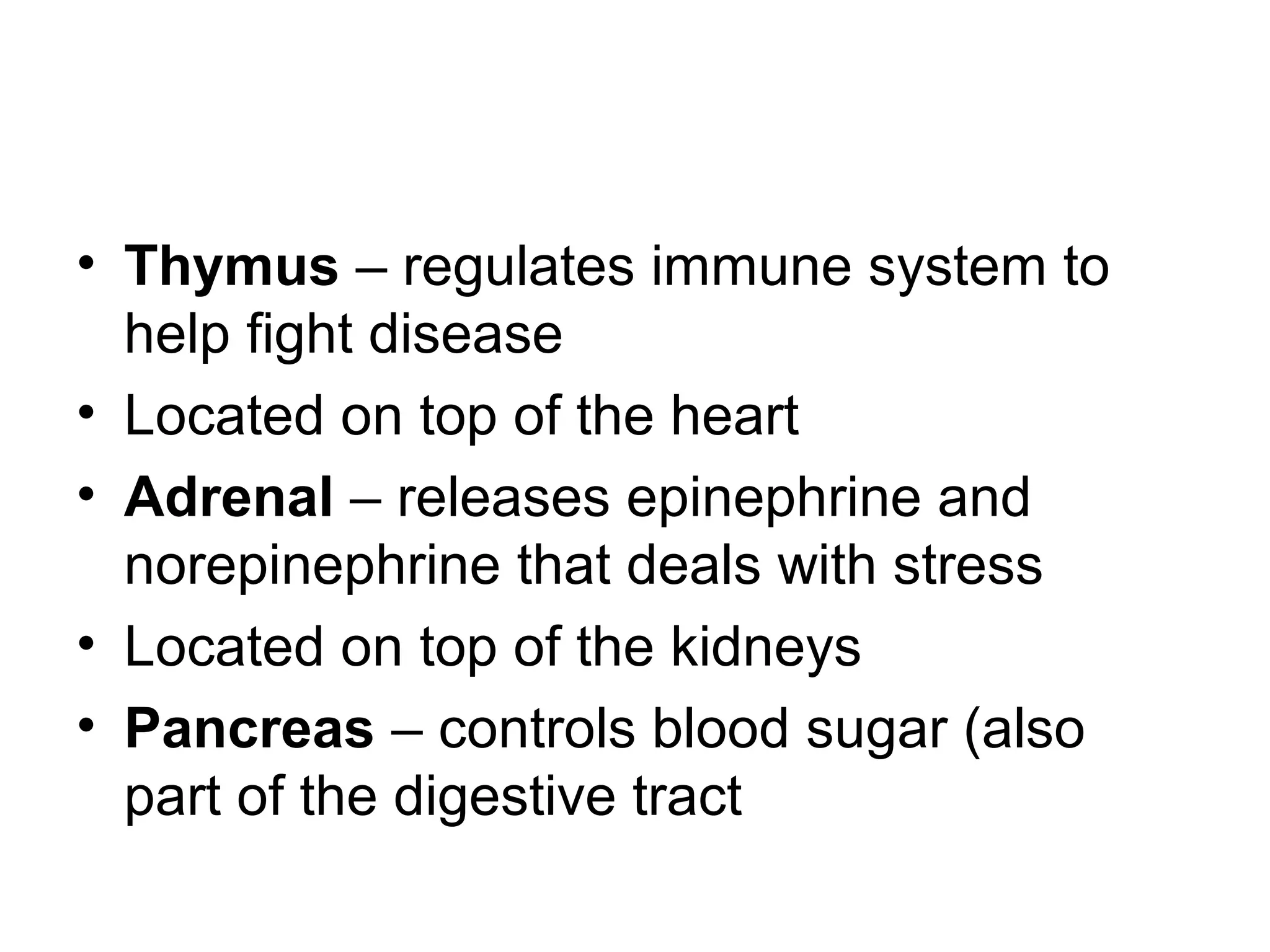 • Thymus – regulates immune system to
help fight disease
• Located on top of the heart
• Adrenal – releases epinephrine and
norepinephrine that deals with stress
• Located on top of the kidneys
• Pancreas – controls blood sugar (also
part of the digestive tract
 