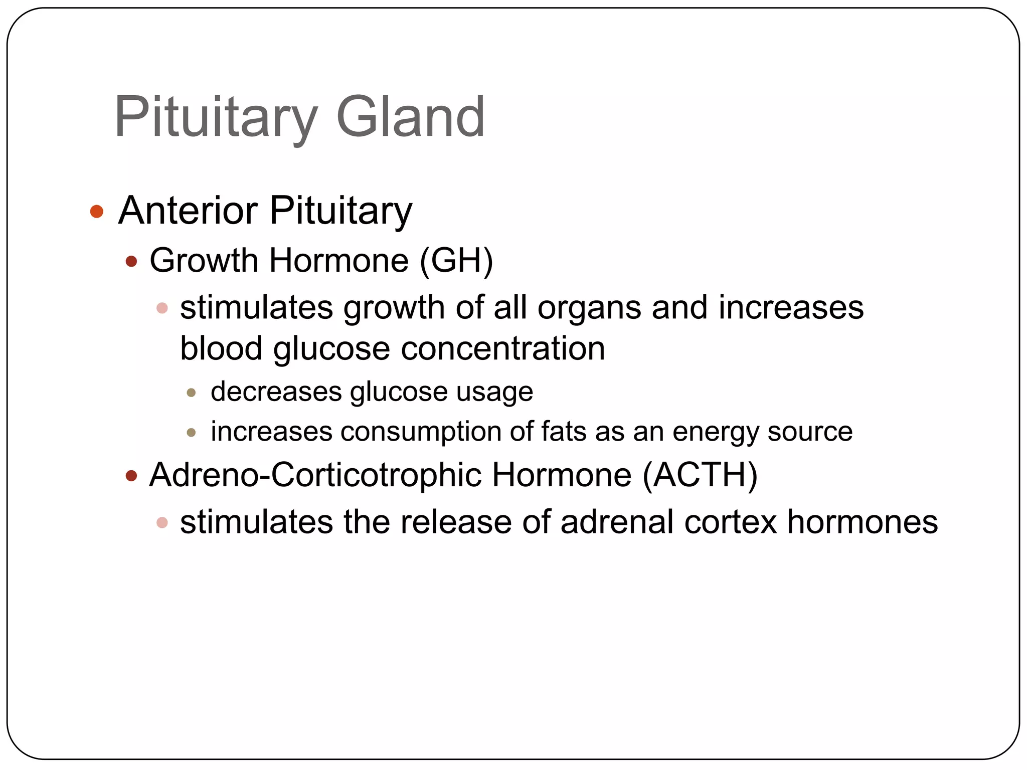 Pituitary GlandAnterior PituitaryGrowth Hormone (GH)stimulates growth of all organs and increases blood glucose concentrationdecreases glucose usageincreases consumption of fats as an energy sourceAdreno-Corticotrophic Hormone (ACTH)stimulates the release of adrenal cortex hormones