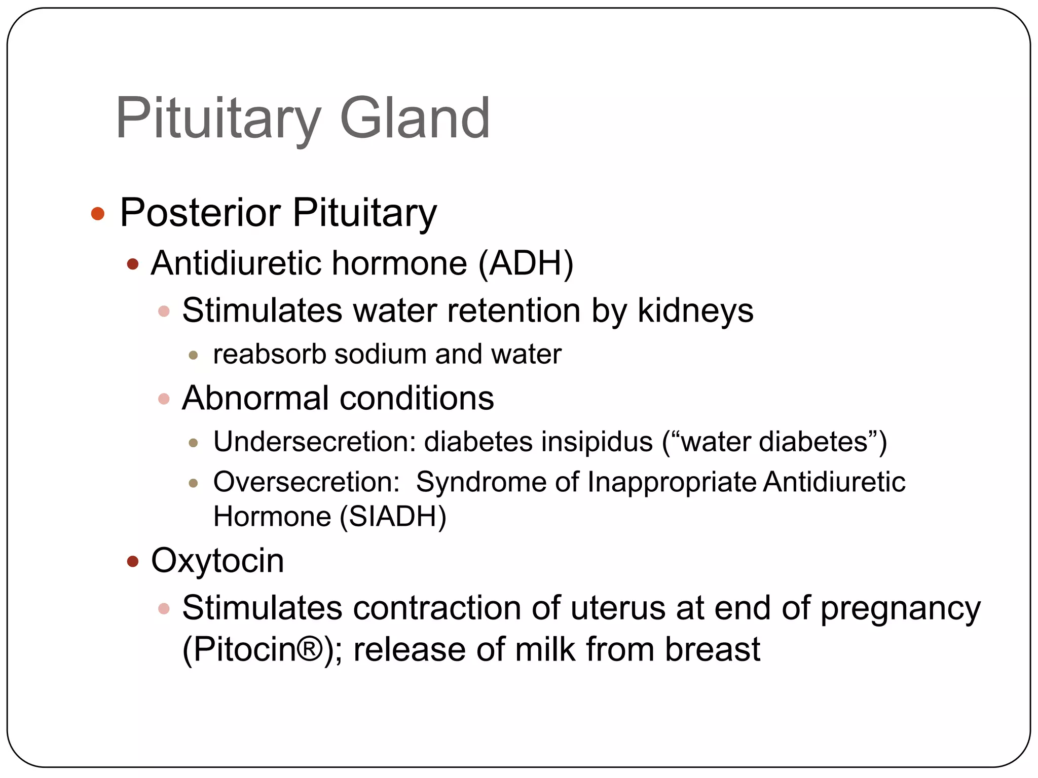 Pituitary GlandPosterior PituitaryAntidiuretic hormone (ADH)Stimulates water retention by kidneysreabsorb sodium and waterAbnormal conditionsUndersecretion: diabetes insipidus (“water diabetes”)Oversecretion:  Syndrome of Inappropriate Antidiuretic Hormone (SIADH)OxytocinStimulates contraction of uterus at end of pregnancy (Pitocin®); release of milk from breast