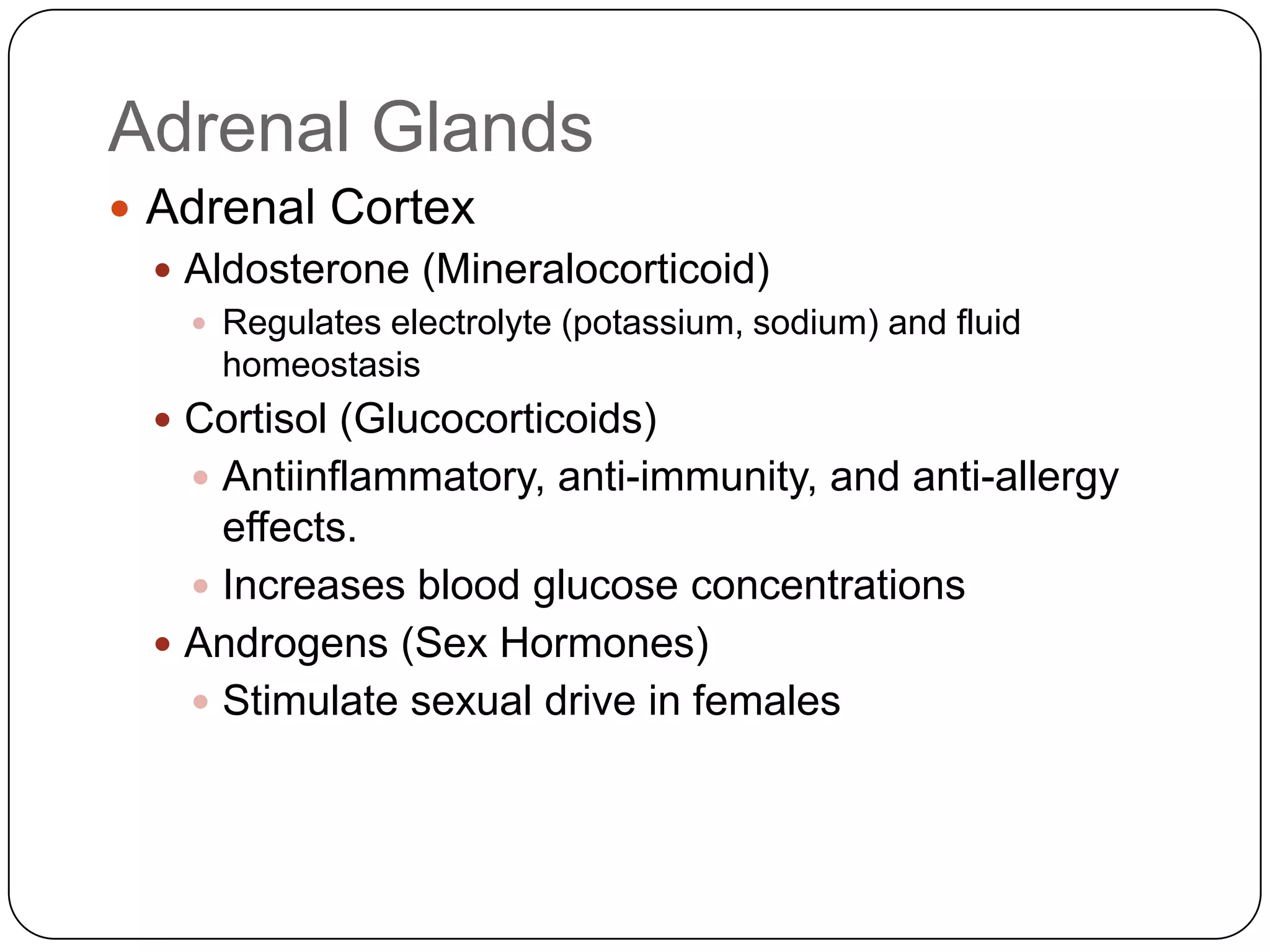 Adrenal GlandsAdrenal CortexAldosterone (Mineralocorticoid)Regulates electrolyte (potassium, sodium) and fluid homeostasisCortisol (Glucocorticoids)Antiinflammatory, anti-immunity, and anti-allergy effects.Increases blood glucose concentrationsAndrogens (Sex Hormones)Stimulate sexual drive in females