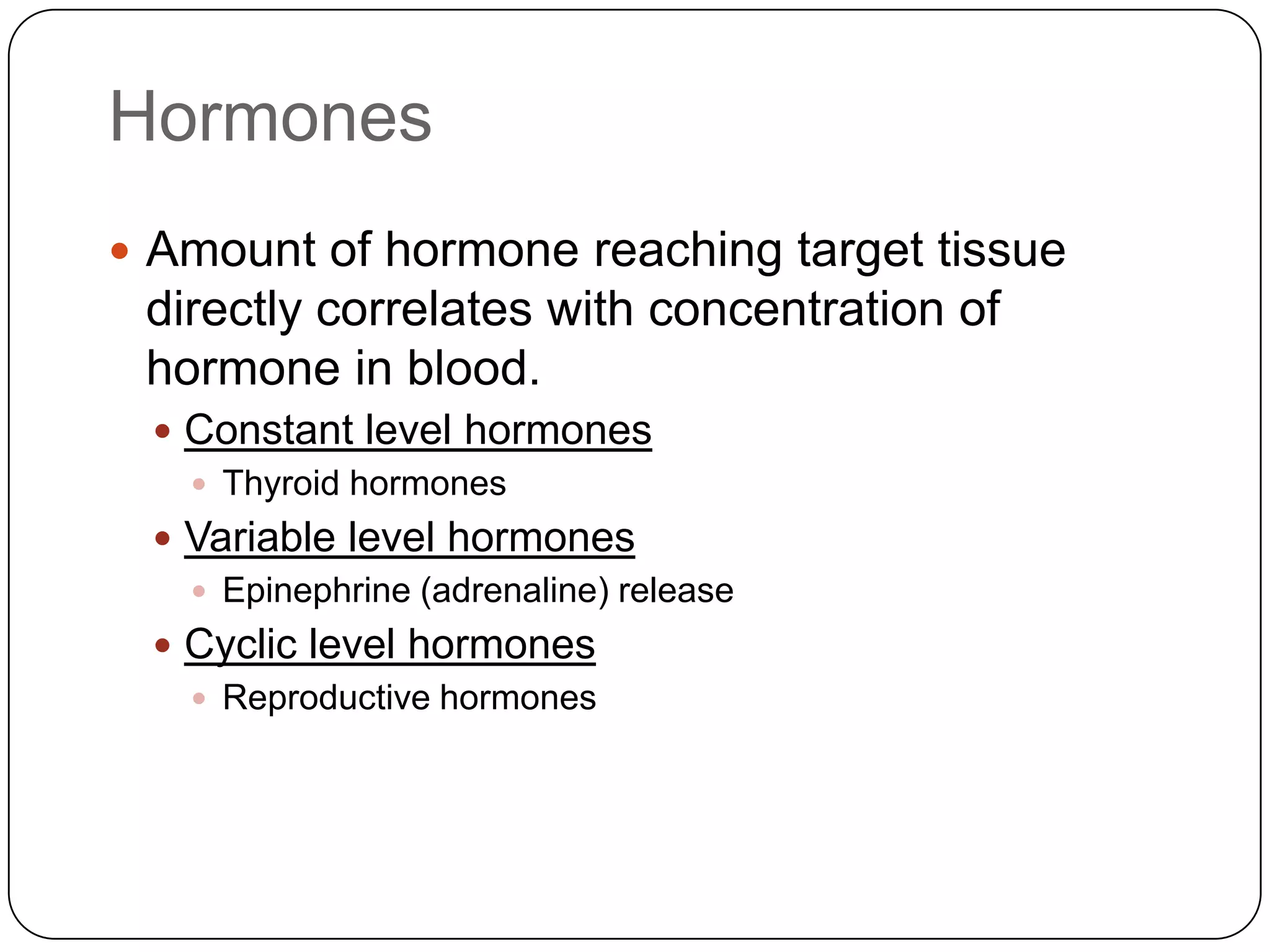 HormonesAmount of hormone reaching target tissue directly correlates with concentration of hormone in blood.Constant level hormonesThyroid hormonesVariable level hormonesEpinephrine (adrenaline) releaseCyclic level hormonesReproductive hormones