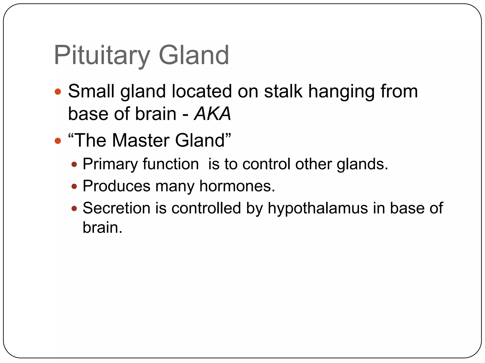 Pituitary GlandSmall gland located on stalk hanging from base of brain - AKA“The Master Gland” Primary function  is to control other glands.Produces many hormones.Secretion is controlled by hypothalamus in base of brain.