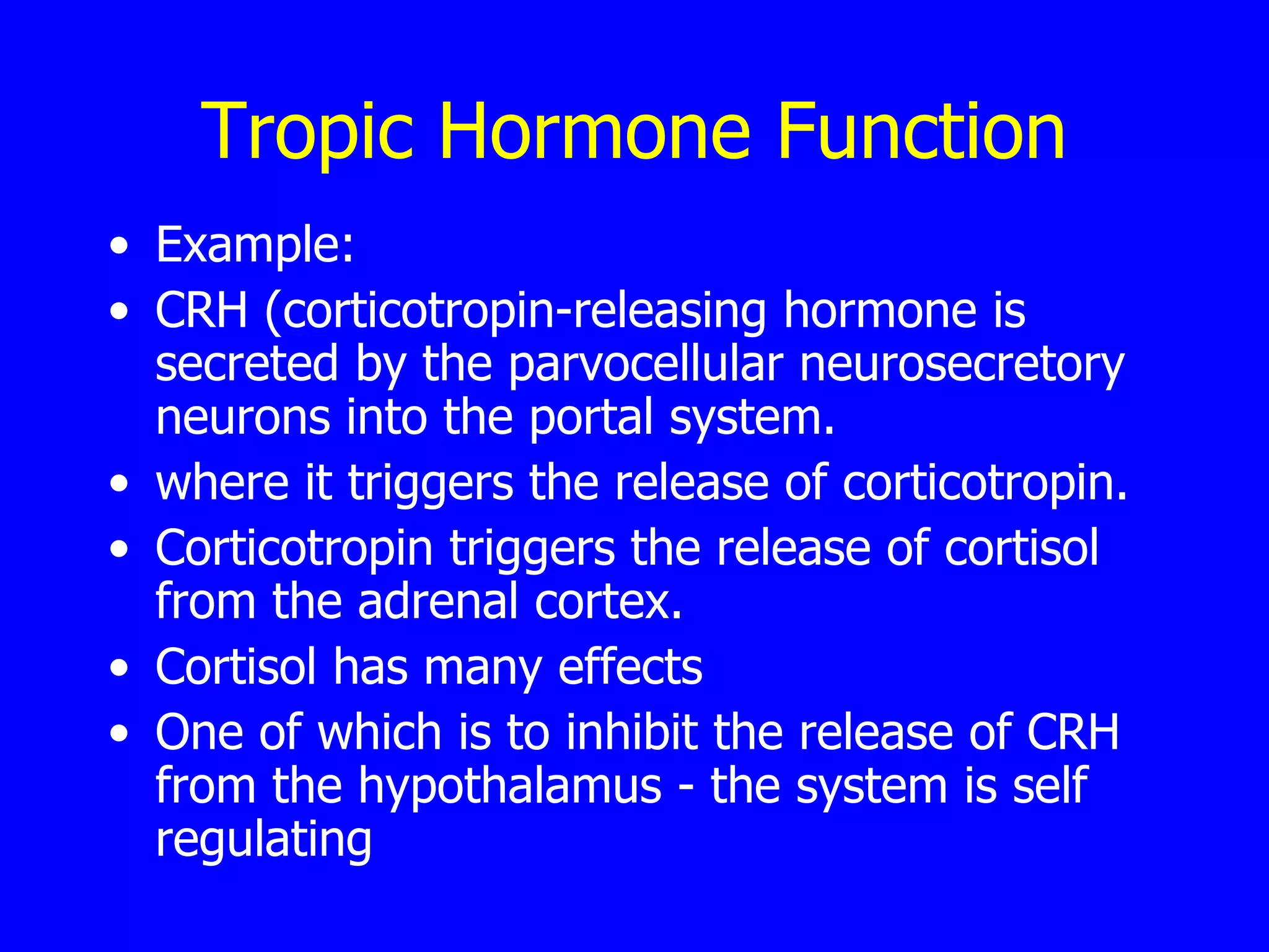 Tropic Hormone Function Example: CRH (corticotropin-releasing hormone is secreted by the parvocellular neurosecretory neurons into the portal system.  where it triggers the release of corticotropin.  Corticotropin triggers the release of cortisol from the adrenal cortex.  Cortisol has many effects  One of which is to inhibit the release of CRH from the hypothalamus - the system is self regulating  