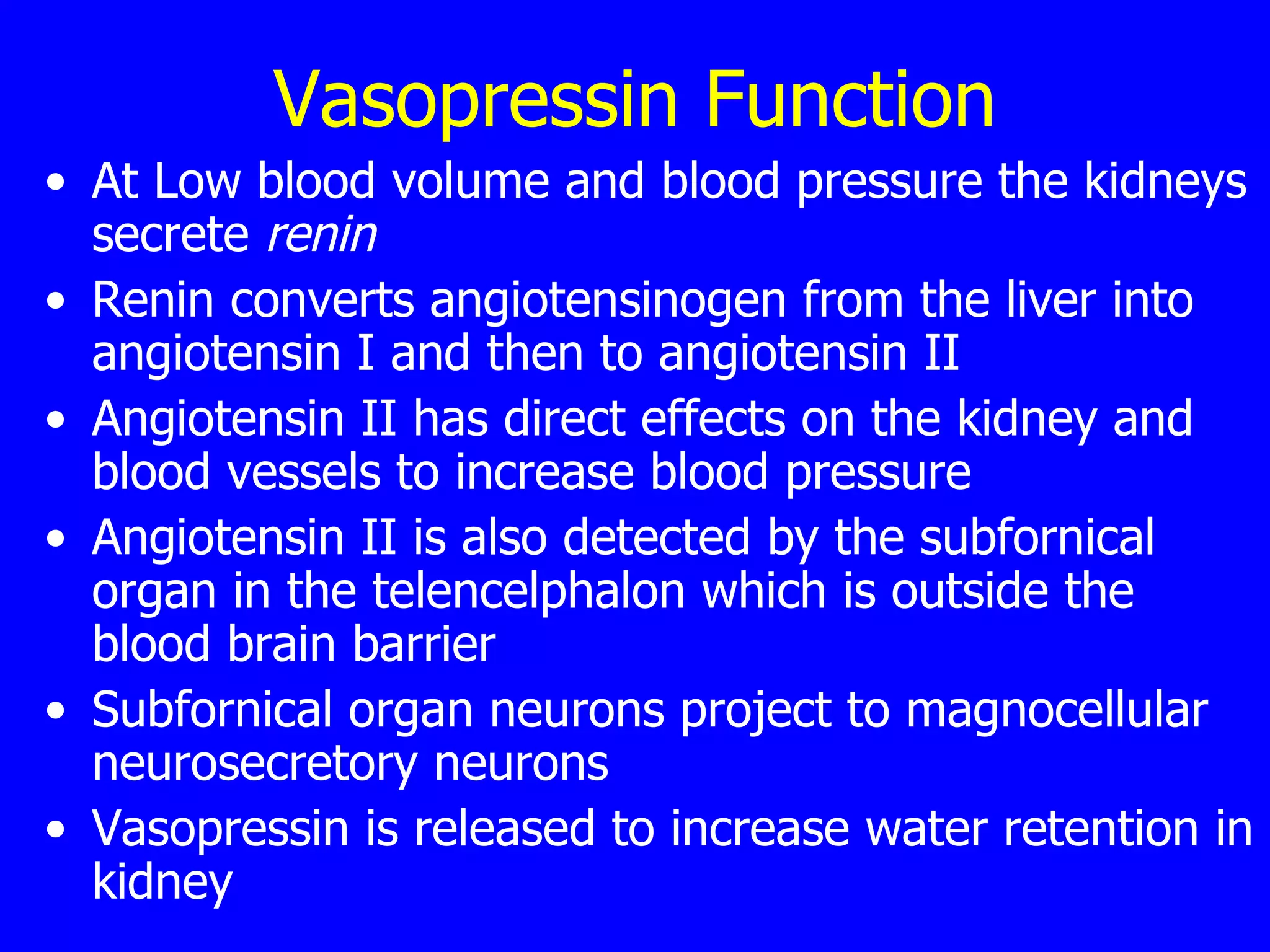 Vasopressin Function At Low blood volume and blood pressure the kidneys secrete  renin   Renin converts angiotensinogen from the liver into angiotensin I and then to angiotensin II  Angiotensin II has direct effects on the kidney and blood vessels to increase blood pressure  Angiotensin II is also detected by the subfornical organ in the telencelphalon which is outside the blood brain barrier  Subfornical organ neurons project to magnocellular neurosecretory neurons  Vasopressin is released to increase water retention in kidney  
