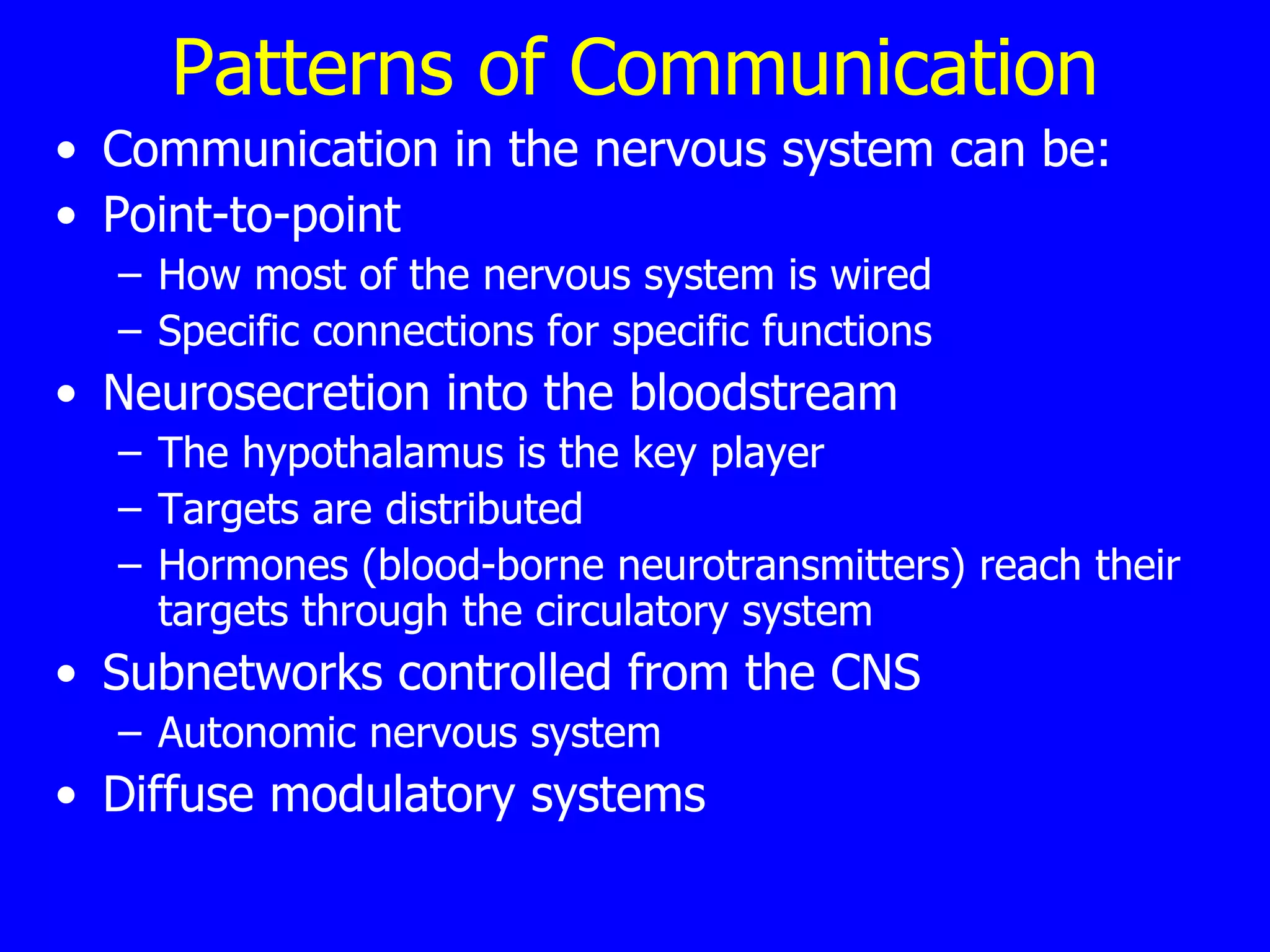 Patterns of Communication Communication in the nervous system can be: Point-to-point  How most of the nervous system is wired  Specific connections for specific functions  Neurosecretion into the bloodstream The hypothalamus is the key player Targets are distributed  Hormones (blood-borne neurotransmitters) reach their targets through the circulatory system  Subnetworks controlled from the CNS  Autonomic nervous system  Diffuse modulatory systems  