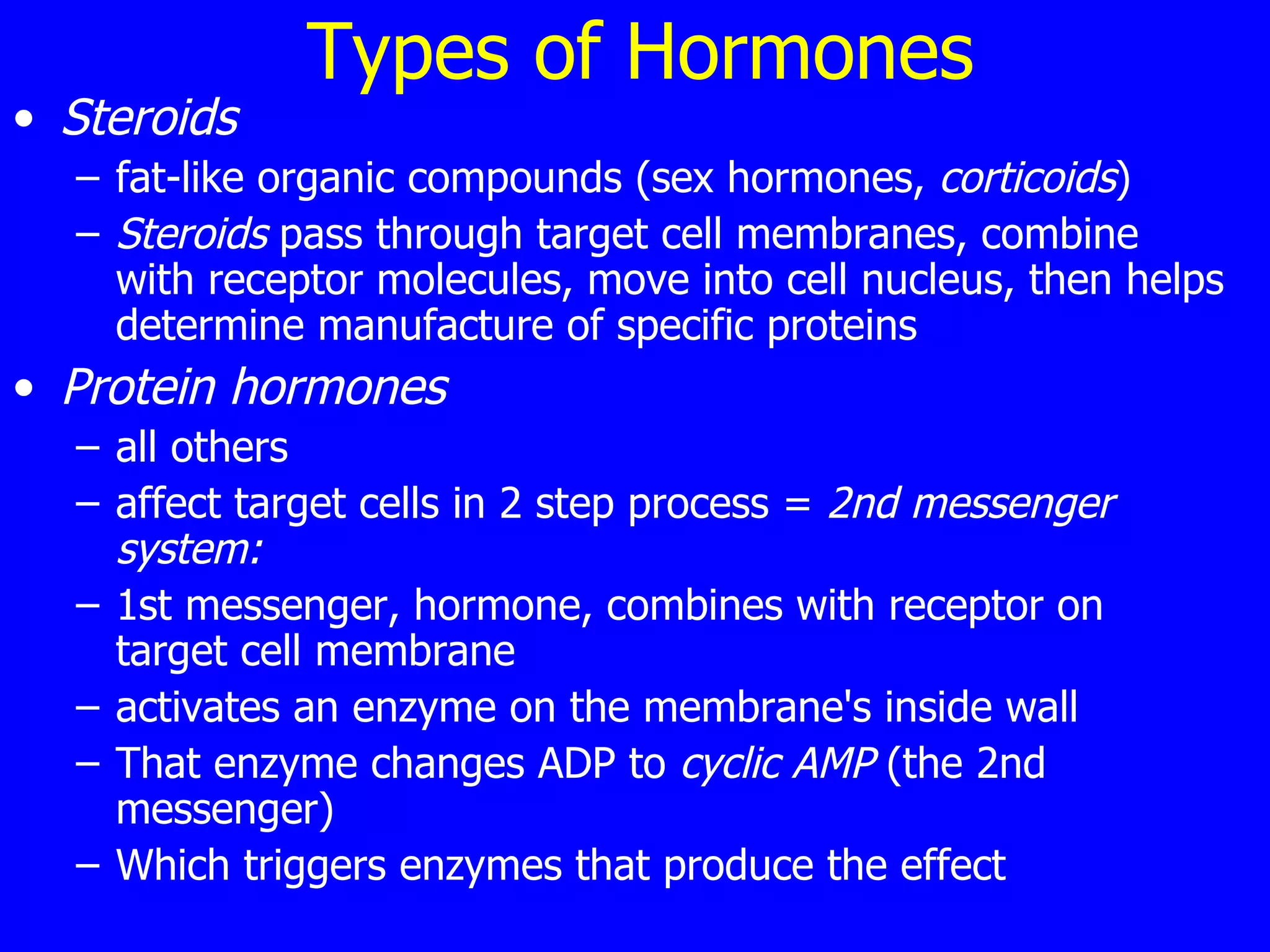 Types of Hormones Steroids  fat-like organic compounds (sex hormones,  corticoids ) Steroids  pass through target cell membranes, combine with receptor molecules, move into cell nucleus, then helps determine manufacture of specific proteins Protein hormones   all others affect target cells in 2 step process =  2nd messenger system: 1st messenger, hormone, combines with receptor on target cell membrane  activates an enzyme on the membrane's inside wall  That enzyme changes ADP to  cyclic AMP  (the 2nd messenger)  Which triggers enzymes that produce the effect  