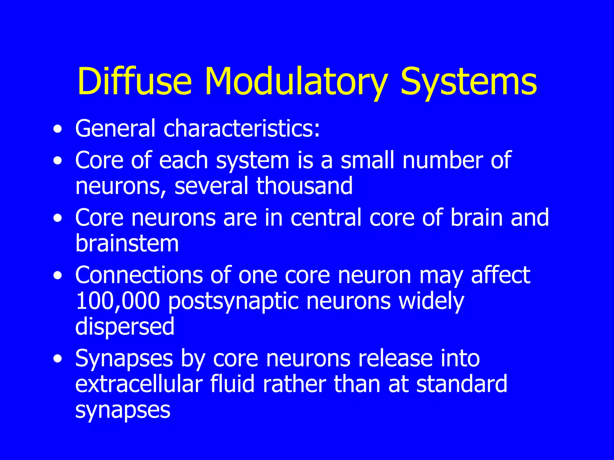Diffuse Modulatory Systems General characteristics:  Core of each system is a small number of neurons, several thousand  Core neurons are in central core of brain and brainstem  Connections of one core neuron may affect 100,000 postsynaptic neurons widely dispersed  Synapses by core neurons release into extracellular fluid rather than at standard synapses  