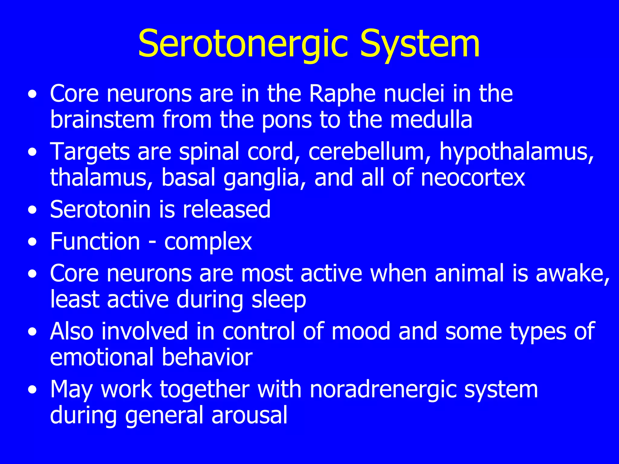 Serotonergic System Core neurons are in the Raphe nuclei in the brainstem from the pons to the medulla  Targets are spinal cord, cerebellum, hypothalamus, thalamus, basal ganglia, and all of neocortex  Serotonin is released  Function - complex  Core neurons are most active when animal is awake, least active during sleep  Also involved in control of mood and some types of emotional behavior  May work together with noradrenergic system during general arousal  