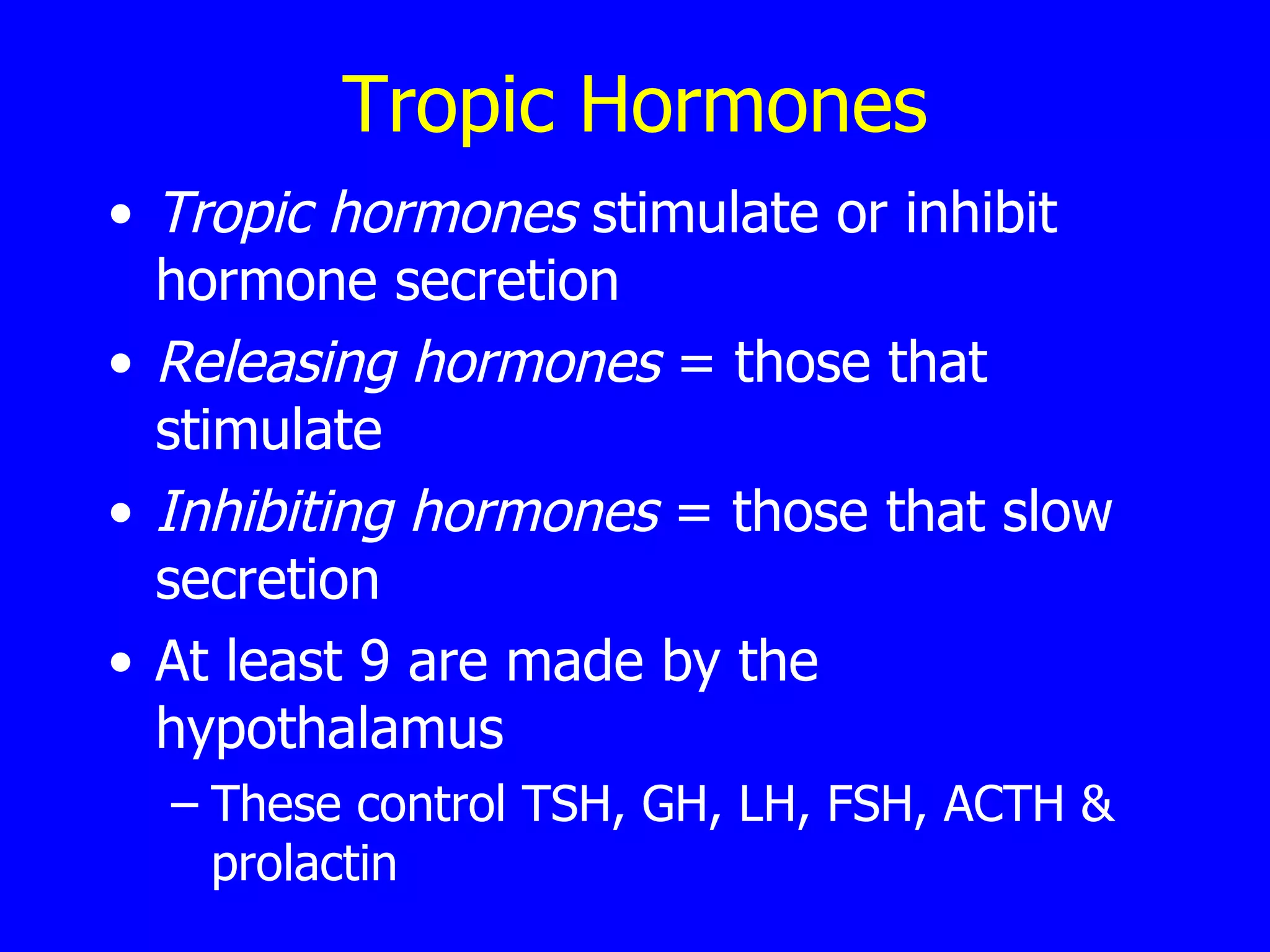 Tropic Hormones Tropic hormones  stimulate or inhibit hormone secretion  Releasing hormones  = those that stimulate Inhibiting hormones  = those that slow secretion  At least 9 are made by the hypothalamus  These control TSH, GH, LH, FSH, ACTH & prolactin 
