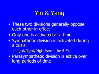 Yin & Yang These two divisions generally oppose each other in effect  Only one is activated at a time  Sympathetic division is activated during a crisis: fight/flight/fright/sex - the 4 F's  Parasympathetic division is active over long periods of time  