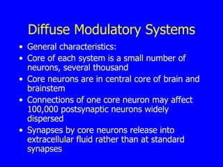 Diffuse Modulatory Systems General characteristics:  Core of each system is a small number of neurons, several thousand  Core neurons are in central core of brain and brainstem  Connections of one core neuron may affect 100,000 postsynaptic neurons widely dispersed  Synapses by core neurons release into extracellular fluid rather than at standard synapses  