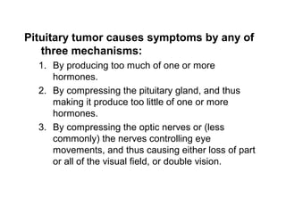 Pituitary tumor causes symptoms by any of
three mechanisms:
1. By producing too much of one or more
hormones.
2. By compressing the pituitary gland, and thus
making it produce too little of one or more
hormones.
3. By compressing the optic nerves or (less
commonly) the nerves controlling eye
movements, and thus causing either loss of part
or all of the visual field, or double vision.
 