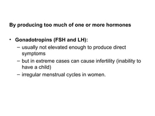By producing too much of one or more hormones
• Gonadotropins (FSH and LH):
– usually not elevated enough to produce direct
symptoms
– but in extreme cases can cause infertility (inability to
have a child)
– irregular menstrual cycles in women.
 