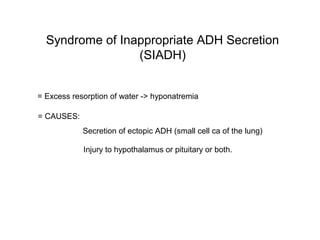 Syndrome of Inappropriate ADH Secretion
(SIADH)
= Excess resorption of water -> hyponatremia
= CAUSES:
Secretion of ectopic ADH (small cell ca of the lung)
Injury to hypothalamus or pituitary or both.
 