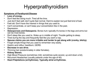 Hyperprathyroidism
Symptoms of Parathyroid Disease
• Loss of energy.
• Don't feel like doing much. Tired all the time.
• Just don't feel well; don't quite feel normal. Hard to explain but just feel kind of bad.
• Feel old. Don't have the interest in things that you used to.
• Can't concentrate, or can't keep your concentration like in the past.
• Depression.
• Osteoporosis and Osteopenia. Bones hurt; typically it's bones in the legs and arms but
can be most bones.
• Don't sleep like you used to. Wake up in middle of night. Trouble getting to sleep.
• Tired during the day and frequently feel like you want a nap.
• Spouse claims you are more irritable and harder to get along with (cranky, bitchy).
• Forget simple things that you used to remember very easily.
• Gastric acid reflux; heartburn; GERD.
• Decrease in sex drive.
• Thinning hair (predominately in older females).
• Kidney Stones.
• High Blood Pressure (sometimes mild, sometimes quite severe; up and down a lot).
• Recurrent Headaches (usually patients under the age of 40).
• Heart Palpitations (arrhythmias). Typically atrial arrhythmias.
 