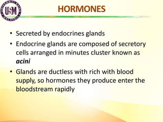 HORMONES
• Secreted by endocrines glands
• Endocrine glands are composed of secretory
cells arranged in minutes cluster kn...