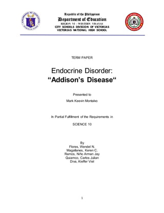 Republic of the Philippines
Department of Education
REGION VI – WESTERN VISAYAS
CITY SCHOOLS DIVISION OF VICTORIAS
VICTORIAS NATIONAL HIGH SCHOOL
1
TERM PAPER
Endocrine Disorder:
“Addison’s Disease“
Presented to
Mark Keevin Montalvo
In Partial Fulfillment of the Requirements in
SCIENCE 10
By
Flores, Wendel N.
Magallanes, Keren C.
Ramos, Niño Arman Jay
Quiamco, Carlos Julian
Diva, Kieffer Viel
 