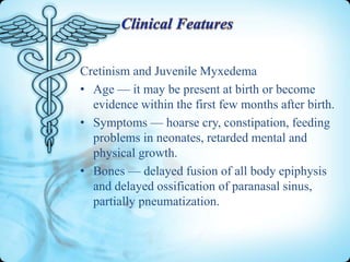 Cretinism and Juvenile Myxedema
• Age — it may be present at birth or become
evidence within the first few months after birth.
• Symptoms — hoarse cry, constipation, feeding
problems in neonates, retarded mental and
physical growth.
• Bones — delayed fusion of all body epiphysis
and delayed ossification of paranasal sinus,
partially pneumatization.

 