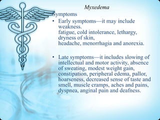 Myxedema
Symptoms
• Early symptoms—it may include
weakness.
fatigue, cold intolerance, lethargy,
dryness of skin,
headache, menorrhagia and anorexia.
• Late symptoms—it includes slowing of
intellectual and motor activity, absence
of sweating, modest weight gain,
constipation, peripheral edema, pallor,
hoarseness, decreased sense of taste and
smell, muscle cramps, aches and pains,
dyspnea, anginal pain and deafness.

 