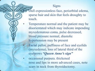 •

•

•

•

Signs
Dull expressionless face, periorbital edema,
sparse hair and skin that feels droughty to
touch.
Temperature normal and the patient may be
disorientated which may indicate impending
myxedematous coma, pulse decreased,
blood pressure normal, diastolic
hypertension may be present
Facial pallor, puffiness of face and eyelids
(myxedema), loss of lateral third of the
eyebrows “Queen Anne’s sign”
occasional purpura. thickened
nose and lips in more advanced cases, note
scars in neck from thyroidectomy.

 