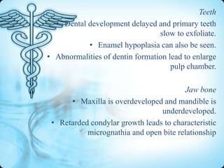 Teeth
• Dental development delayed and primary teeth
slow to exfoliate.
• Enamel hypoplasia can also be seen.
• Abnormalities of dentin formation lead to enlarge
pulp chamber.
Jaw bone
• Maxilla is overdeveloped and mandible is
underdeveloped.
• Retarded condylar growth leads to characteristic
micrognathia and open bite relationship

 