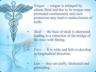 •

Tongue — tongue is enlarged by
edema fluid and due to its tongue may
protruded continuously and such
protrusion may lead to malocclusion of
teeth.

•

Skull — the base of skull is shortened
leading to a retraction of the bridge of
the nose with flaring.

•

Face — It is wide and fails to develop
in longitudinal direction.

•

Lips — they are puffy, thickened and
protruding.

 