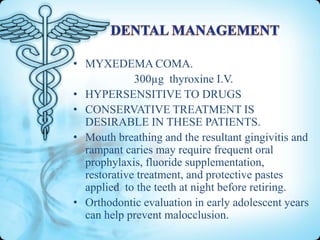 • MYXEDEMA COMA.
300µg thyroxine I.V.
• HYPERSENSITIVE TO DRUGS
• CONSERVATIVE TREATMENT IS
DESIRABLE IN THESE PATIENTS.
• Mouth breathing and the resultant gingivitis and
rampant caries may require frequent oral
prophylaxis, fluoride supplementation,
restorative treatment, and protective pastes
applied to the teeth at night before retiring.
• Orthodontic evaluation in early adolescent years
can help prevent malocclusion.

 