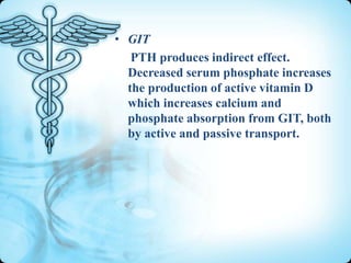 • GIT
PTH produces indirect effect.
Decreased serum phosphate increases
the production of active vitamin D
which increases calcium and
phosphate absorption from GIT, both
by active and passive transport.

 