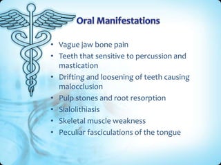 • Vague jaw bone pain
• Teeth that sensitive to percussion and
mastication
• Drifting and loosening of teeth causing
malocclusion
• Pulp stones and root resorption
• Sialolithiasis
• Skeletal muscle weakness
• Peculiar fasciculations of the tongue

 
