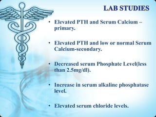 • Elevated PTH and Serum Calcium –
primary.
• Elevated PTH and low or normal Serum
Calcium-secondary.
• Decreased serum Phosphate Level(less
than 2.5mg/dl).
• Increase in serum alkaline phosphatase
level.
• Elevated serum chloride levels.

 