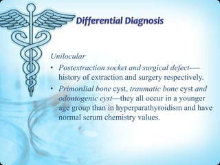 Unilocular
• Postextraction socket and surgical defect-—
history of extraction and surgery respectively.
• Primordial bone cyst, traumatic bone cyst and
odontogenic cyst—they all occur in a younger
age group than in hyperparathyroidism and have
normal serum chemistry values.

 