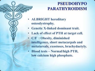 • ALBRIGHT hereditary
osteodystrophy.
• Genetic X-linked dominant trait.
• Lack of effect of PTH at target cell.
• C/F : Obesity, diminished
intelligence, short metacarpals and
metatarsals, exostoses, brachydactyly.
• Blood tests – Normal/high PTH,
low calcium high phosphate.

 