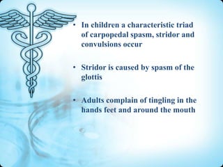 • In children a characteristic triad
of carpopedal spasm, stridor and
convulsions occur
• Stridor is caused by spasm of the
glottis
• Adults complain of tingling in the
hands feet and around the mouth

 