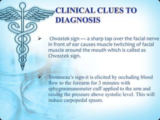 

Chvostek sign — a sharp tap over the facial nerve
in front of ear causes muscle twitching of facial
muscle around the mouth which is called as
Chvostek sign.



Trousseau’s sign-it is elicited by occluding blood
flow to the forearm for 3 minutes with
sphygmomanometer cuff applied to the arm and
raising the pressure above systolic level. This will
induce carpopedal spasm.

 
