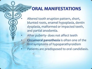 •

•
•
•

Altered tooth eruption pattern, short,
blunted roots, enamel hypoplasia, dentin
dysplasia, malformed or impacted teeth,
and partial anodontia.
After puberty- does not affect teeth
Circumoral paresthesia is often one of the
first symptoms of hypoparathyroidism
Patients are predisposed to oral candidiasis.

 