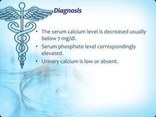 • The serum calcium level is decreased usually
below 7 mg/dl.
• Serum phosphate level correspondingly
elevated.
• Urinary calcium is low or absent.

 