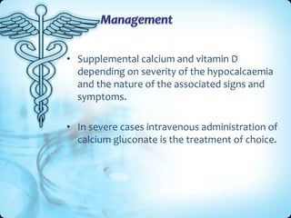 • Supplemental calcium and vitamin D
depending on severity of the hypocalcaemia
and the nature of the associated signs and
symptoms.
• In severe cases intravenous administration of
calcium gluconate is the treatment of choice.

 